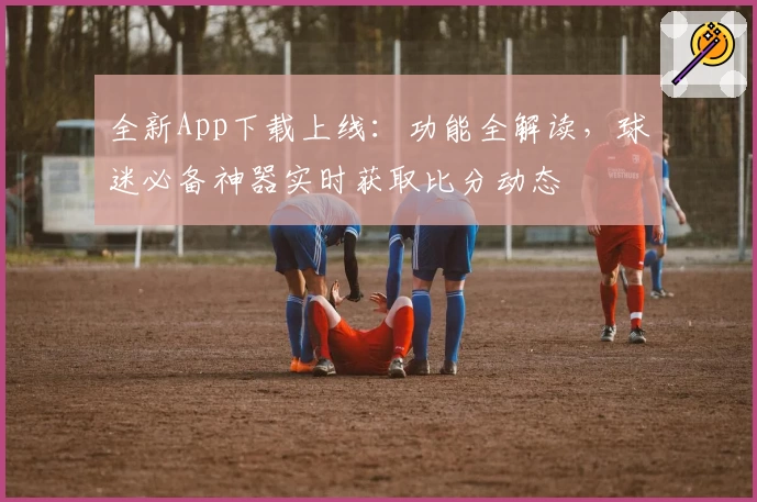 全新App下载上线：功能全解读，球迷必备神器实时获取比分动态