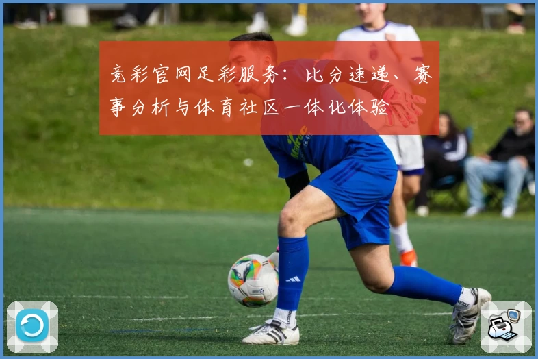 竞彩官网足彩服务：比分速递、赛事分析与体育社区一体化体验