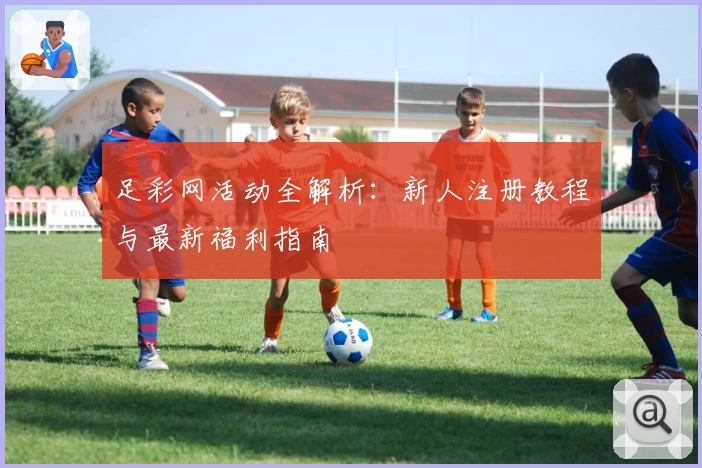 足彩网活动全解析:新人注册教程与最新福利指南