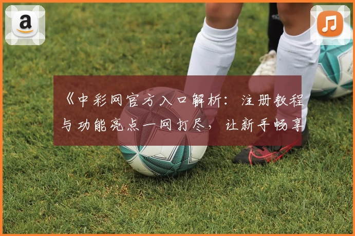 《中彩网官方入口解析：注册教程与功能亮点一网打尽，让新手畅享无忧体验》