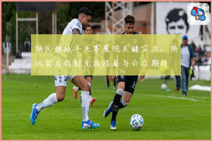 杨氏姐妹半决赛展现关键实力，热议背后折射竞技格局与公众期待