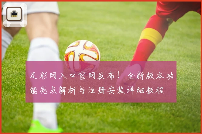 足彩网入口官网发布！全新版本功能亮点解析与注册安装详细教程