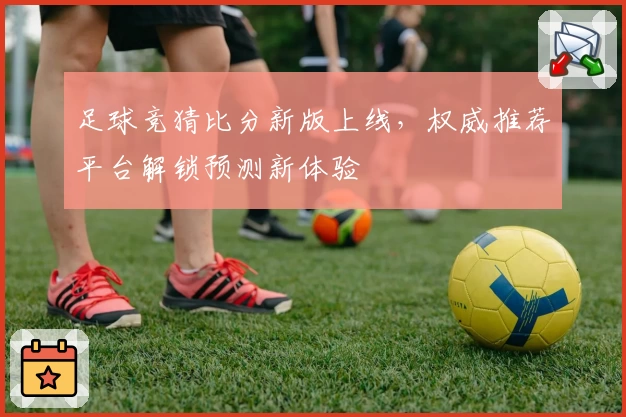 足球竞猜比分新版上线，权威推荐平台解锁预测新体验