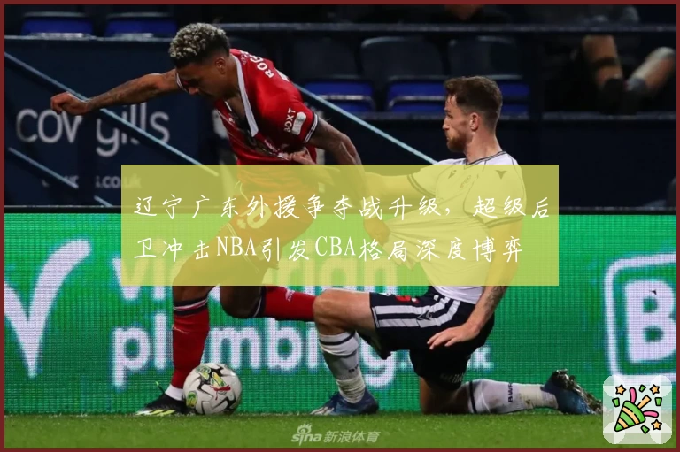 辽宁广东外援争夺战升级，超级后卫冲击NBA引发CBA格局深度博弈