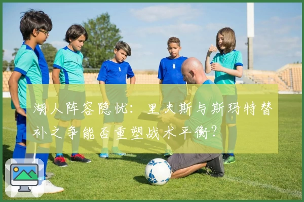 湖人阵容隐忧：里夫斯与斯玛特替补之争能否重塑战术平衡？