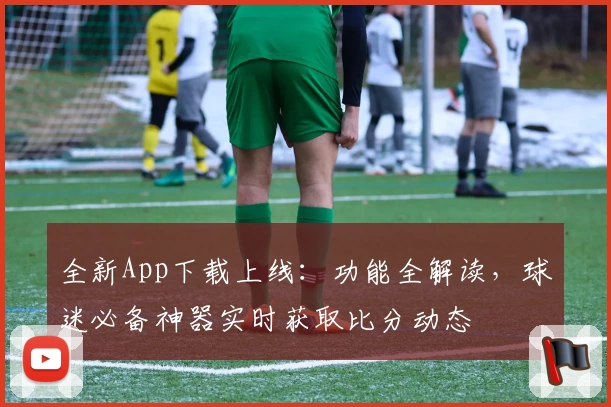全新App下载上线：功能全解读，球迷必备神器实时获取比分动态