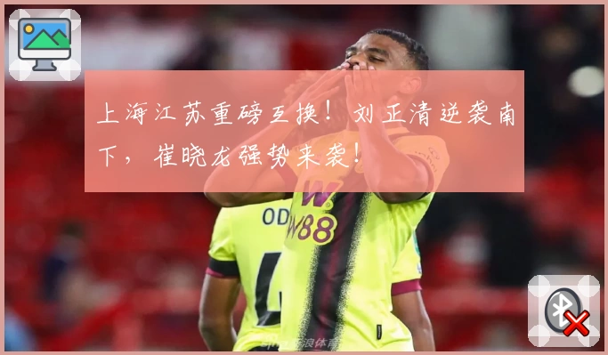 上海江苏重磅互换！刘正清逆袭南下，崔晓龙强势来袭！