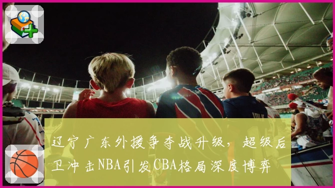 辽宁广东外援争夺战升级，超级后卫冲击NBA引发CBA格局深度博弈